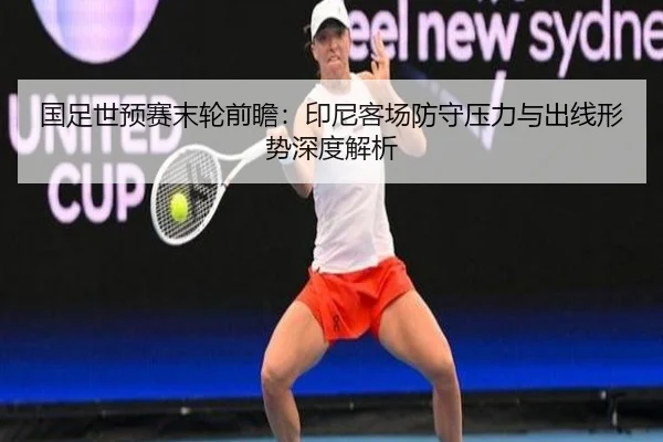 国足世预赛末轮前瞻：印尼客场防守压力与出线形势深度解析